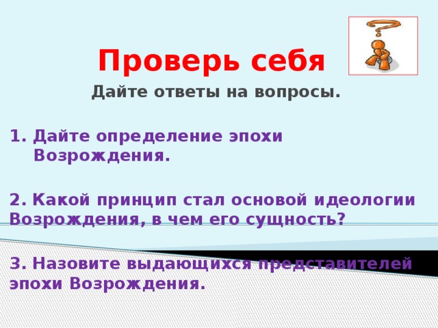 Проверь себя Дайте ответы на вопросы.  1. Дайте определение эпохи Возрождения.  2. Какой принцип стал основой идеологии Возрождения, в чем его сущность?  3. Назовите выдающихся представителей эпохи Возрождения. 