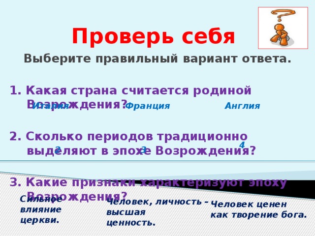 Проверь себя Выберите правильный вариант ответа.  1. Какая страна считается родиной Возрождения? 2. Сколько периодов традиционно выделяют в эпохе Возрождения? 3. Какие признаки характеризуют эпоху Возрождения? Италия  Франция  Англия 4  3 2  Сильное влияние церкви. Человек, личность – высшая ценность. Человек ценен как творение бога. 