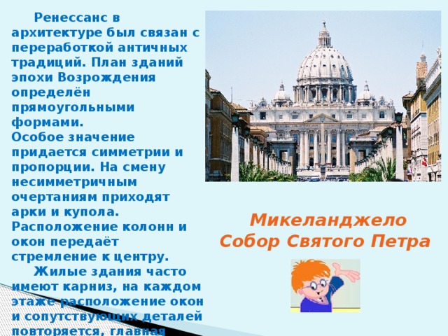  Ренессанс в архитектуре был связан с переработкой античных традиций. План зданий эпохи Возрождения определён прямоугольными формами. Особое значение придается симметрии и пропорции. На смену несимметричным очертаниям приходят арки и купола. Расположение колонн и окон передаёт стремление к центру.  Жилые здания часто имеют карниз, на каждом этаже расположение окон и сопутствующих деталей повторяется, главная дверь отмечена балконом. Микеланджело Собор Святого Петра 