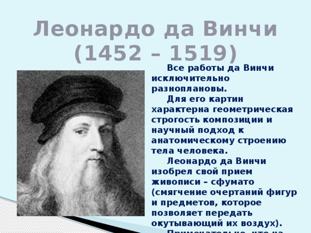 Леонардо да Винчи  (1452 – 1519)  Все работы да Винчи исключительно разноплановы.  Для его картин характерна геометрическая строгость композиции и научный подход к анатомическому строению тела человека.  Леонардо да Винчи изобрел свой прием живописи – сфумато (смягчение очертаний фигур и предметов, которое позволяет передать окутывающий их воздух).  Примечательно, что на многих картинах да Винчи фоном служит горный пейзаж. 