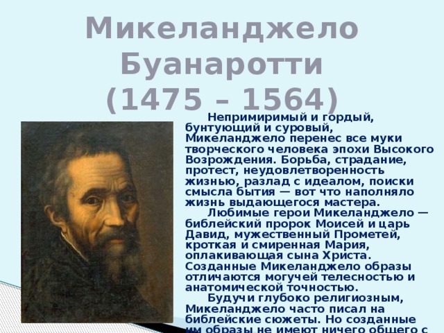 Микеланджело Буанаротти  (1475 – 1564)  Непримиримый и гордый, бунтующий и суровый, Микеланджело перенес все муки творческого человека эпохи Высокого Возрождения. Борьба, страдание, протест, неудовлетворенность жизнью, разлад с идеалом, поиски смысла бытия — вот что наполняло жизнь выдающегося мастера.  Любимые герои Микеланджело — библейский пророк Моисей и царь Давид, мужественный Прометей, кроткая и смиренная Мария, оплакивающая сына Христа. Созданные Микеланджело образы отличаются могучей телесностью и анатомической точностью.  Будучи глубоко религиозным, Микеланджело часто писал на библейские сюжеты. Но созданные им образы не имеют ничего общего с каноном.  