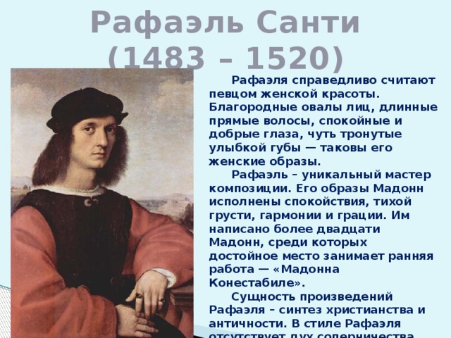 Рафаэль Санти  (1483 – 1520)  Рафаэля справедливо считают певцом женской красоты. Благородные овалы лиц, длинные прямые волосы, спокойные и добрые глаза, чуть тронутые улыбкой губы — таковы его женские образы.  Рафаэль – уникальный мастер композиции. Его образы Мадонн исполнены спокойствия, тихой грусти, гармонии и грации. Им написано более двадцати Мадонн, среди которых достойное место занимает ранняя работа — «Мадонна Конестабиле».  Сущность произведений Рафаэля – синтез христианства и античности. В стиле Рафаэля отсутствует дух соперничества, присущий Микеланджело и да Винчи. 