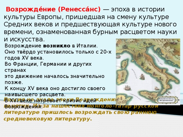    Возрожде́ние (Ренесса́нс) — эпоха в истории культуры Европы, пришедшая на смену культуре Средних веков и предшествующая культуре нового времени, ознаменованная бурным расцветом науки и искусства.                        Россия не знала эпохи Возрождения в общепринятом понятии. Из-за нашествия монголо-татар русской литературе пришлось возрождать свою раннюю средневековую литературу.  Возрождение возникло в Италии. Оно твёрдо установилось только с 20-х годов XV века. Во Франции, Германии и других странах это движение началось значительно позже. К концу XV века оно достигло своего наивысшего расцвета. В XVI веке назревает кризис идей Возрождения. 