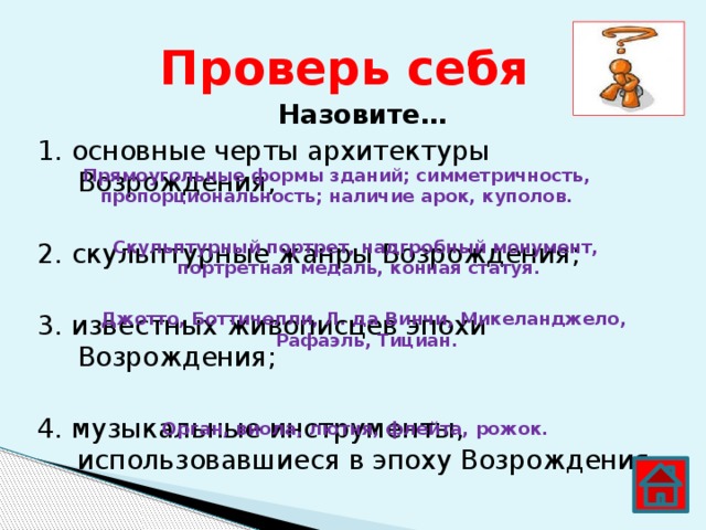 Проверь себя Назовите… 1. основные черты архитектуры Возрождения; 2. скульптурные жанры Возрождения; 3. известных живописцев эпохи Возрождения; 4. музыкальные инструменты, использовавшиеся в эпоху Возрождения. Прямоугольные формы зданий; симметричность, пропорциональность; наличие арок, куполов. Скульптурный портрет, надгробный монумент, портретная медаль, конная статуя. Джотто, Боттичелли, Л. да Винчи, Микеланджело, Рафаэль, Тициан. Орган, виола, лютня, флейта, рожок. 