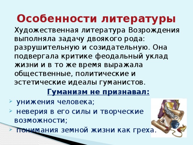 Особенности литературы  Художественная литература Возрождения выполняла задачу двоякого рода: разрушительную и созидательную. Она подвергала критике феодальный уклад жизни и в то же время выражала общественные, политические и эстетические идеалы гуманистов. Гуманизм не признавал:  унижения человека;  неверия в его силы и творческие возможности;  понимания земной жизни как греха. 