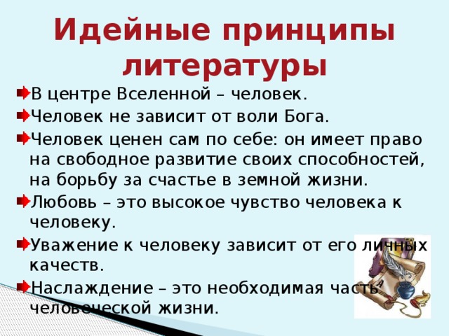 Идейные принципы литературы В центре Вселенной – человек. Человек не зависит от воли Бога. Человек ценен сам по себе: он имеет право на свободное развитие своих способностей, на борьбу за счастье в земной жизни. Любовь – это высокое чувство человека к человеку. Уважение к человеку зависит от его личных качеств. Наслаждение – это необходимая часть человеческой жизни. 