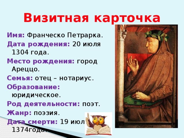 Визитная карточка Имя: Франческо Петрарка. Дата рождения: 20 июля 1304 года. Место рождения: город Ареццо. Семья: отец – нотариус. Образование: юридическое. Род деятельности: поэт. Жанр: поэзия. Дата смерти: 19 июля 1374года. 