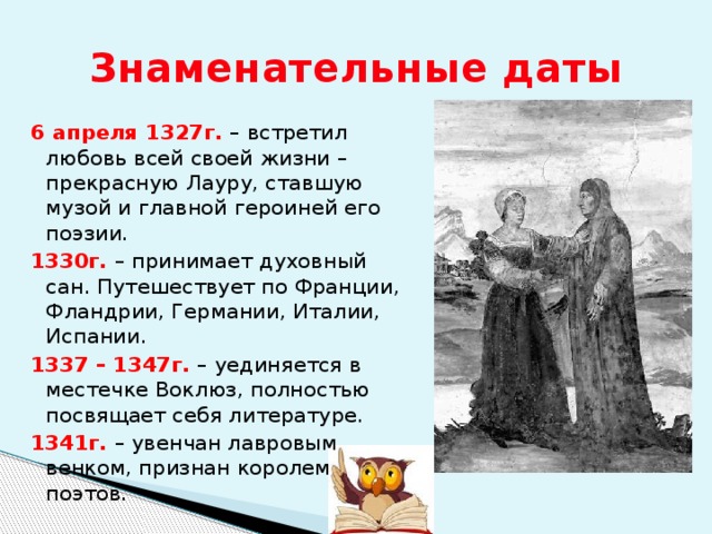 Знаменательные даты 6 апреля 1327г. – встретил любовь всей своей жизни – прекрасную Лауру, ставшую музой и главной героиней его поэзии. 1330г. – принимает духовный сан. Путешествует по Франции, Фландрии, Германии, Италии, Испании. 1337 – 1347г. – уединяется в местечке Воклюз, полностью посвящает себя литературе. 1341г. – увенчан лавровым венком, признан королем поэтов. 