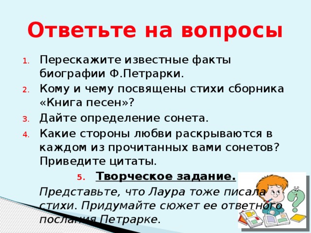 Ответьте на вопросы Перескажите известные факты биографии Ф.Петрарки. Кому и чему посвящены стихи сборника «Книга песен»? Дайте определение сонета. Какие стороны любви раскрываются в каждом из прочитанных вами сонетов? Приведите цитаты. Творческое задание.  Представьте, что Лаура тоже писала стихи. Придумайте сюжет ее ответного послания Петрарке. 