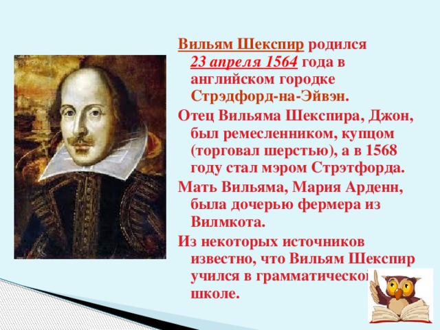 Вильям Шекспир родился  23 апреля 1564 года в английском городке Стрэдфорд-на-Эйвэн . Отец Вильяма Шекспира, Джон, был ремесленником, купцом (торговал шерстью), а в 1568 году стал мэром Стрэтфорда. Мать Вильяма, Мария Арденн, была дочерью фермера из Вилмкота. Из некоторых источников известно, что Вильям Шекспир учился в грамматической школе. 