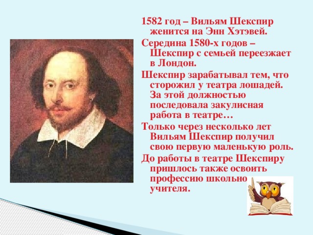 1582 год – Вильям Шекспир женится на Энн Хэтэвей. Середина 1580-х годов – Шекспир с семьей переезжает в Лондон. Шекспир зарабатывал тем, что сторожил у театра лошадей. За этой должностью последовала закулисная работа в театре… Только через несколько лет Вильям Шекспир получил свою первую маленькую роль. До работы в театре Шекспиру пришлось также освоить профессию школьного учителя.  