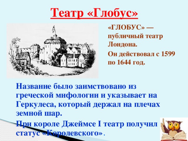 Театр «Глобус» «ГЛОБУС» — публичный театр Лондона. Он действовал с 1599 по 1644 год.  Название было заимствовано из греческой мифологии и указывает на Геркулеса, который держал на плечах земной шар. При короле Джеймсе I театр получил статус «Королевского» . 