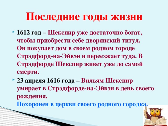 Последние годы жизни 1612 год – Шекспир уже достаточно богат, чтобы приобрести себе дворянский титул.  Он покупает дом в своем родном городе Стрэдфорд-на-Эйвэн и переезжает туда. В Стрэдфорде Шекспир живет уже до самой смерти. 23 апреля 1616 года – Вильям Шекспир умирает в Стрэдфорде-на-Эйвэн в день своего рождения.  Похоронен в церкви своего родного городка.  