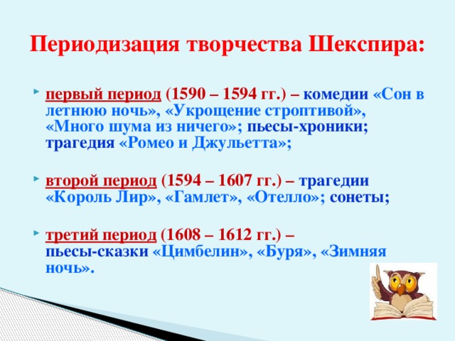 Периодизация творчества Шекспира: первый период (1590 – 1594 гг.) –  комедии «Сон в летнюю ночь», «Укрощение строптивой», «Много шума из ничего»; пьесы-хроники; трагедия «Ромео и Джульетта»;  второй период (1594 – 1607 гг.) –  трагедии  «Король Лир», «Гамлет», «Отелло»;  сонеты;  третий период (1608 – 1612 гг.) –   пьесы-сказки  «Цимбелин», «Буря», «Зимняя ночь». 