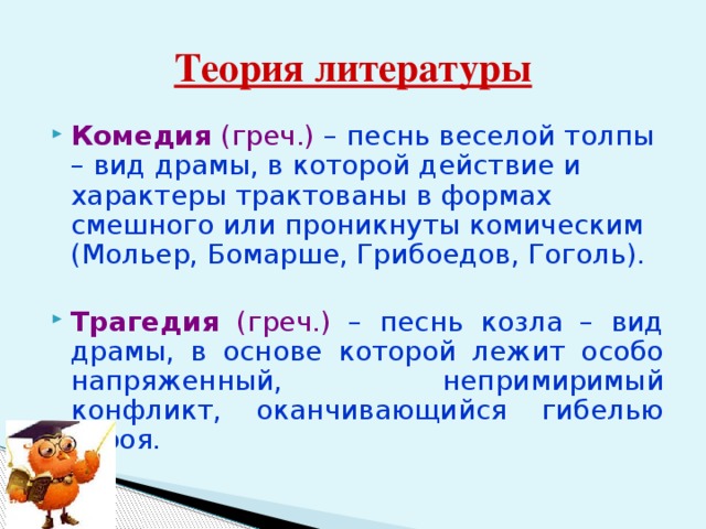 Теория литературы Комедия (греч.) – песнь веселой толпы – вид драмы, в которой действие и характеры трактованы в формах смешного или проникнуты комическим (Мольер, Бомарше, Грибоедов, Гоголь). Трагедия (греч.) – песнь козла – вид драмы, в основе которой лежит особо напряженный, непримиримый конфликт, оканчивающийся гибелью героя. 