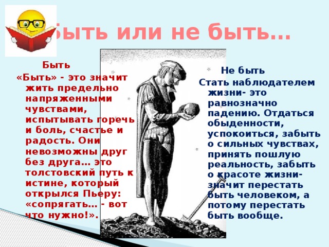 Быть или не быть…  Не быть Стать наблюдателем жизни- это равнозначно падению. Отдаться обыденности, успокоиться, забыть о сильных чувствах, принять пошлую реальность, забыть о красоте жизни- значит перестать быть человеком, а потому перестать быть вообще.  Быть «Быть» - это значит жить предельно напряженными чувствами, испытывать горечь и боль, счастье и радость. Они невозможны друг без друга… это толстовский путь к истине, который открылся Пьеру: «сопрягать… - вот что нужно!». 