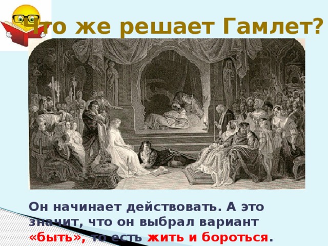 Что же решает Гамлет? Он начинает действовать. А это значит, что он выбрал вариант «быть», то есть жить и бороться . 