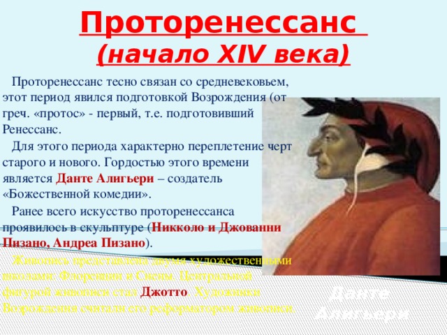 Проторенессанс  (начало XIV века)  Проторенессанс тесно связан со средневековьем, этот период явился подготовкой Возрождения (от греч. «протос» - первый, т.е. подготовивший Ренессанс.  Для этого периода характерно переплетение черт старого и нового. Гордостью этого времени является Данте Алигьери – создатель «Божественной комедии».  Ранее всего искусство проторенессанса проявилось в скульптуре ( Никколо и Джованни Пизано, Андреа Пизано ).  Живопись представлена двумя художественными школами: Флоренции и Сиены. Центральной фигурой живописи стал Джотто . Художники Возрождения считали его реформатором живописи. Данте Алигьери 