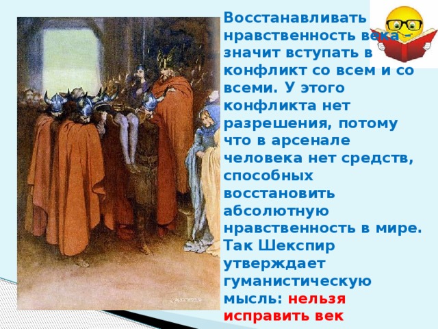 Восстанавливать нравственность века – значит вступать в конфликт со всем и со всеми. У этого конфликта нет разрешения, потому что в арсенале человека нет средств, способных восстановить абсолютную нравственность в мире. Так Шекспир утверждает гуманистическую мысль: нельзя исправить век насильственными действиями. Внутренний долг каждого человека – самому освободиться от власти зла. 