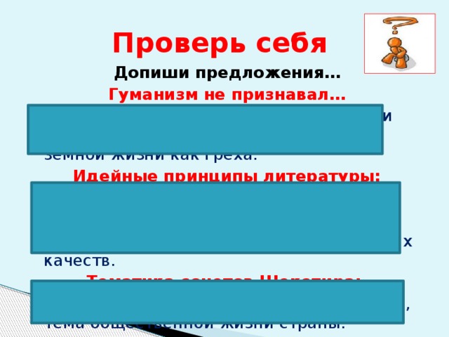 Проверь себя Допиши предложения… Гуманизм не признавал… унижения человека, неверия в его силы и творческие возможности, понимания земной жизни как греха. Идейные принципы литературы: в центре Вселенной – человек; человек не зависит от воли Бога; уважение к человеку зависит от его личных качеств. Тематика сонетов Шекспира: тема поэта и поэзии, тема любви и дружбы, тема общественной жизни страны. 