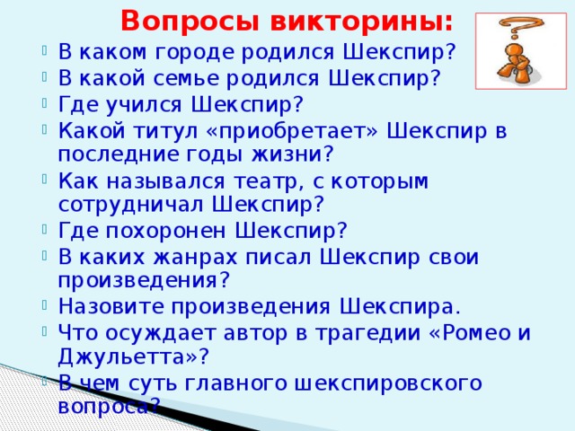 Вопросы викторины: В каком городе родился Шекспир? В какой семье родился Шекспир? Где учился Шекспир? Какой титул «приобретает» Шекспир в последние годы жизни? Как назывался театр, с которым сотрудничал Шекспир? Где похоронен Шекспир? В каких жанрах писал Шекспир свои произведения? Назовите произведения Шекспира. Что осуждает автор в трагедии «Ромео и Джульетта»? В чем суть главного шекспировского вопроса? 