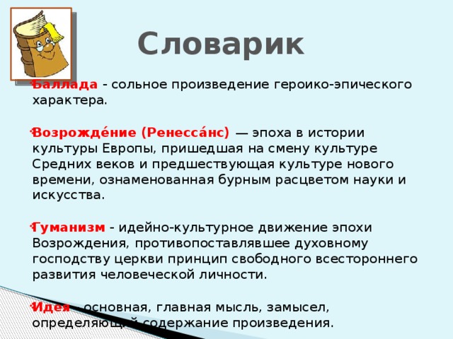 Словарик Баллада - сольное произведение героико-эпического характера. Возрожде́ние (Ренесса́нс) — эпоха в истории культуры Европы, пришедшая на смену культуре Средних веков и предшествующая культуре нового времени, ознаменованная бурным расцветом науки и искусства. Гуманизм - идейно-культурное движение эпохи Возрождения, противопоставлявшее духовному господству церкви принцип свободного всестороннего развития человеческой личности. Идея - основная, главная мысль, замысел, определяющий содержание произведения.   