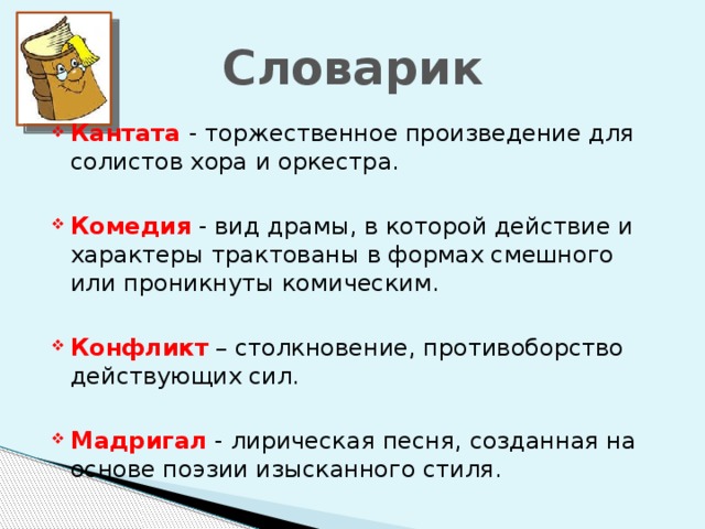 Словарик Кантата - торжественное произведение для солистов хора и оркестра. Комедия - вид драмы, в которой действие и характеры трактованы в формах смешного или проникнуты комическим. Конфликт – столкновение, противоборство действующих сил. Мадригал - лирическая песня, созданная на основе поэзии изысканного стиля.  