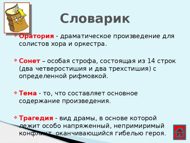 Словарик Оратория - драматическое произведение для солистов хора и оркестра. Сонет – особая строфа, состоящая из 14 строк (два четверостишия и два трехстишия) с определенной рифмовкой. Тема - то, что составляет основное содержание произведения. Трагедия - вид драмы, в основе которой лежит особо напряженный, непримиримый конфликт, оканчивающийся гибелью героя.  