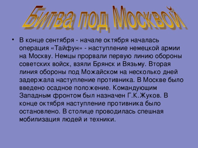 В конце сентября - начале октября началась операция «Тайфун» - наступление немецкой армии на Москву. Немцы прорвали первую линию обороны советских войск, взяли Брянск и Вязьму. Вторая линия обороны под Можайском на несколько дней задержала наступление противника. В Москве было введено осадное положение. Командующим Западным фронтом был назначен Г.К.Жуков. В конце октября наступление противника было остановлено. В столице проводилась спешная мобилизация людей и техники. 