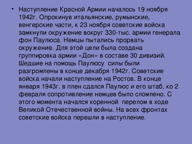 Наступление Красной Армии началось 19 ноября 1942г . Опрокинув итальянские , румынские , венгерские части , к 23 ноября советские войска замкнули окружение вокруг 330-тыс . армии генерала фон Паулюса . Немцы пытались прорвать окружение . Для этой цели была создана группировка армии «Дон» в составе 30 дивизий . Шедшие на помощь Паулюсу силы были разгромлены в конце декабря 1942г . Советские войска начали наступление на Ростов . В конце января 1943г . в плен сдался Паулюс и его штаб , ко 2 февраля сопротивление немцев было сломлено . С этого момента начался коренной перелом в ходе Великой Отечественной войны . На всех фронтах советские войска перешли в наступление .   