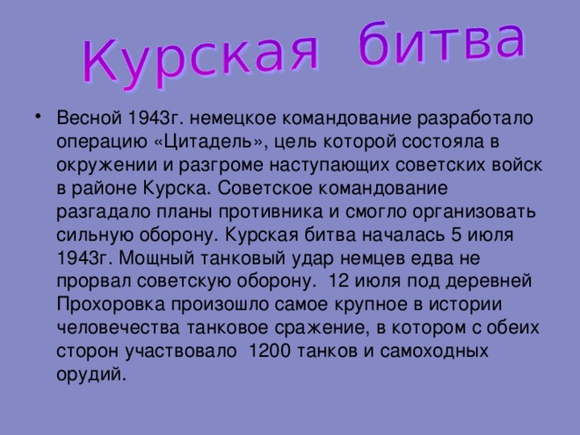 Весной 1943г. немецкое командование разработало операцию «Цитадель», цель которой состояла в окружении и разгроме наступающих советских войск в районе Курска. Советское командование разгадало планы противника и смогло организовать сильную оборону. Курская битва началась 5 июля 1943г. Мощный танковый удар немцев едва не прорвал советскую оборону. 12 июля под деревней Прохоровка произошло самое крупное в истории человечества танковое сражение, в котором с обеих сторон участвовало 1200 танков и самоходных орудий. 