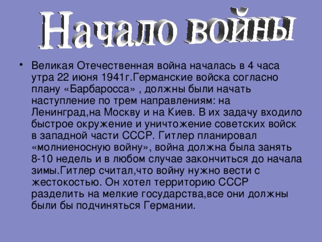 Великая Отечественная война началась в 4 часа утра 22 июня 1941г . Германские войска согласно плану «Барбаросса» , должны были начать наступление по трем направлениям:  на Ленинград,на Москву и на Киев . В их задачу входило быстрое окружение и уничтожение советских войск в западной части СССР . Гитлер планировал «молниеносную войну» , война должна была занять 8-10 недель и в любом случае закончиться до начала зимы . Гитлер считал , что войну нужно вести с жестокостью . Он хотел территорию СССР разделить на мелкие государства , все они должны были бы подчиняться Германии .  