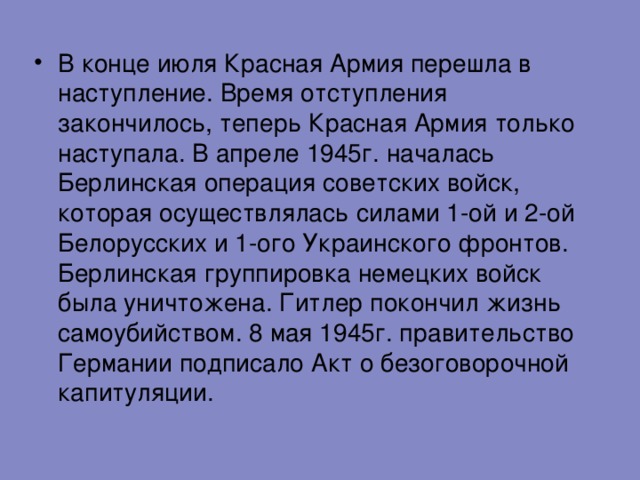 В конце июля Красная Армия перешла в наступление. Время отступления закончилось, теперь Красная Армия только наступала. В апреле 1945г. началась Берлинская операция советских войск, которая осуществлялась силами 1-ой и 2-ой Белорусских и 1-ого Украинского фронтов. Берлинская группировка немецких войск была уничтожена. Гитлер покончил жизнь самоубийством. 8 мая 1945г. правительство Германии подписало Акт о безоговорочной капитуляции. 