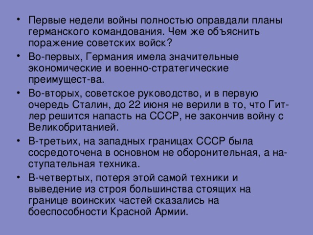 Первые недели войны полностью оправдали планы германского командования. Чем же объяснить поражение советских войск? Во-первых, Германия имела значительные экономические и военно-стратегические преимущест-ва. Во-вторых, советское руководство, и в первую очередь Сталин, до 22 июня не верили в то, что Гит-лер решится напасть на СССР, не закончив войну с Великобританией. В-третьих, на западных границах СССР была сосредоточена в основном не оборонительная, а на-ступательная техника. В-четвертых, потеря этой самой техники и выведение из строя большинства стоящих на границе воинских частей сказались на боеспособности Красной Армии. 