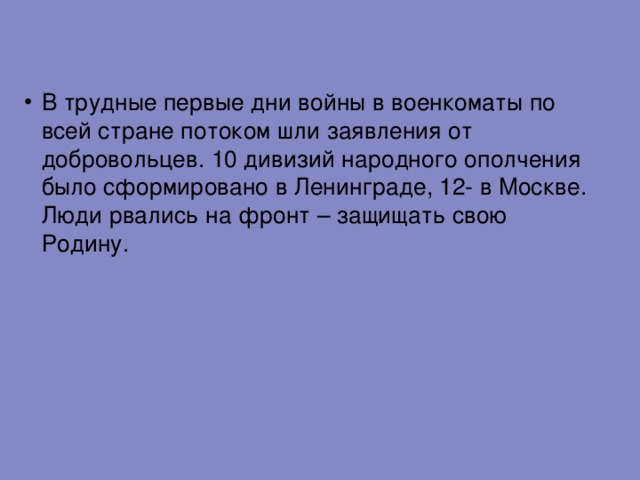 В трудные первые дни войны в военкоматы по всей стране потоком шли заявления от добровольцев. 10 дивизий народного ополчения было сформировано в Ленинграде, 12- в Москве. Люди рвались на фронт – защищать свою Родину. 