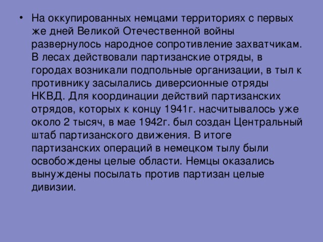 На оккупированных немцами территориях с первых же дней Великой Отечественной войны развернулось народное сопротивление захватчикам. В лесах действовали партизанские отряды, в городах возникали подпольные организации, в тыл к противнику засылались диверсионные отряды НКВД. Для координации действий партизанских отрядов, которых к концу 1941г. насчитывалось уже около 2 тысяч, в мае 1942г. был создан Центральный штаб партизанского движения. В итоге партизанских операций в немецком тылу были освобождены целые области. Немцы оказались вынуждены посылать против партизан целые дивизии. 