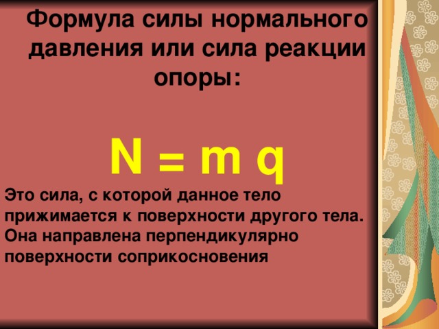 Формула силы нормального давления или сила реакции опоры:  N = m q Это сила, с которой данное тело прижимается к поверхности другого тела. Она направлена перпендикулярно поверхности соприкосновения 
