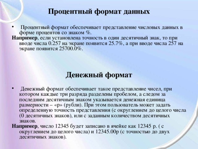 Процентный формат данных   Процентный формат обеспечивает представление числовых данных в форме процентов со знаком %. Например , если установлена точность в один десятичный знак, то при вводе числа 0.257 на экране появится 25.7%, а при вводе числа 257 на экране появится 25700.0%. Денежный формат   Денежный формат обеспечивает такое представление чисел, при котором каждые три разряда разделены пробелом, а следом за последним десятичным знаком указывается денежная единица размерности – «р» (рубли). При этом пользователь может задать определенную точность представления (с округлением до целого числа (0 десятичных знаков), или с заданным количеством десятичных знаков. Например , число 12345 будет записано в ячейке как 12345 р. ( с округлением до целого числа) и 12345.00р (с точностью до двух десятичных знаков). 