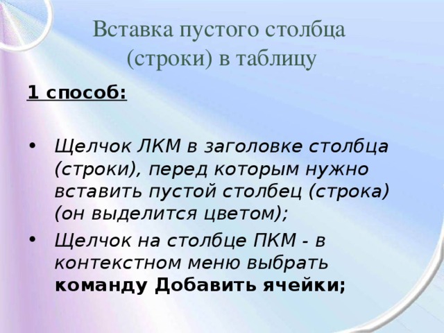 Вставка пустого столбца  (строки) в таблицу 1 способ: Щелчок ЛКМ в заголовке столбца (строки), перед которым нужно вставить пустой столбец (строка) (он выделится цветом); Щелчок на столбце ПКМ - в контекстном меню выбрать команду Добавить ячейки; 