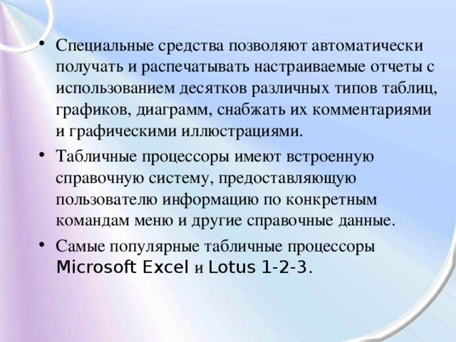 Специальные средства позволяют автоматически получать и распечатывать настраиваемые отчеты с использованием десятков различных типов таблиц, графиков, диаграмм, снабжать их комментариями и графическими иллюстрациями. Табличные процессоры имеют встроенную справочную систему, предоставляющую пользователю информацию по конкретным командам меню и другие справочные данные. Самые популярные табличные процессоры Microsoft Excel и Lotus 1-2-3. 