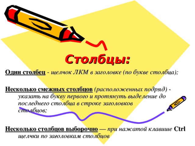 Столбцы: Один столбец  - щелчок ЛКМ в заголовке (по букве столбца);  Несколько смежных столбцов  (расположенных подряд) - указать на букву первого и протянуть выделение до последнего столбца в строке заголовков  столбцов;  Несколько столбцов выборочно  — при нажатой клавише Ctrl щелчки по за­головкам столбцов 