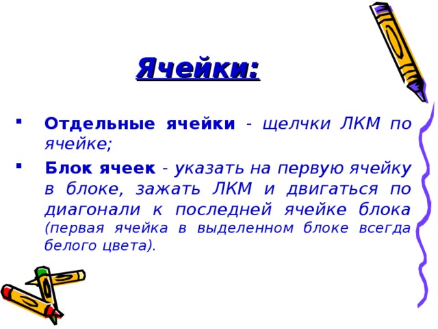 Ячейки: Отдельные ячейки - щелчки ЛКМ по ячейке; Блок ячеек - указать на первую ячейку в блоке, зажать ЛКМ и двигаться по диагонали к последней ячейке блока (первая ячейка в выделенном блоке всегда  белого цвета). 