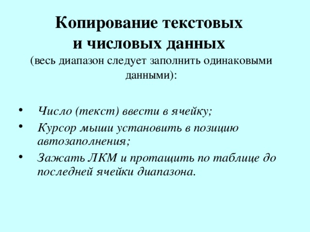 Копирование текстовых  и числовых данных  (весь диапазон следует заполнить одинаковыми данными): Число (текст) ввести в ячейку; Курсор мыши установить в позицию автозаполнения; Зажать ЛКМ и протащить по таблице до последней ячейки диапазона.    