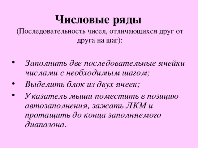Числовые ряды   (Последовательность чисел, отличающихся друг от друга на шаг): Заполнить две последовательные ячейки числами с необходимым шагом; Выделить блок из двух ячеек; Указатель мыши поместить в позицию автозаполнения, зажать ЛКМ и протащить до конца заполняемого диапазона . 