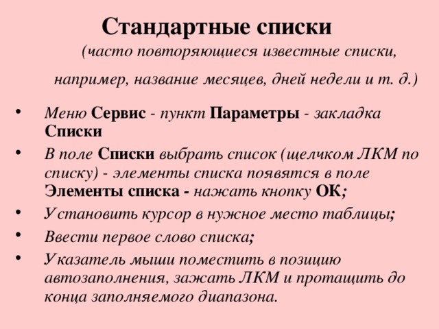 Стандартные списки   (часто повторяющиеся известные списки, например, название месяцев, дней недели и т. д.)  Меню  Сервис - пункт  Параметры  - закладка  Списки В поле  Списки  выбрать список (щелчком ЛКМ по списку) -  элементы списка появятся в поле  Элементы списка - нажать кнопку ОК ; Установить курсор в нужное место таблицы ; Ввести первое слово списка ; Указатель мыши поместить в позицию автозаполнения, зажать ЛКМ и протащить до конца заполняемого диапазона. 
