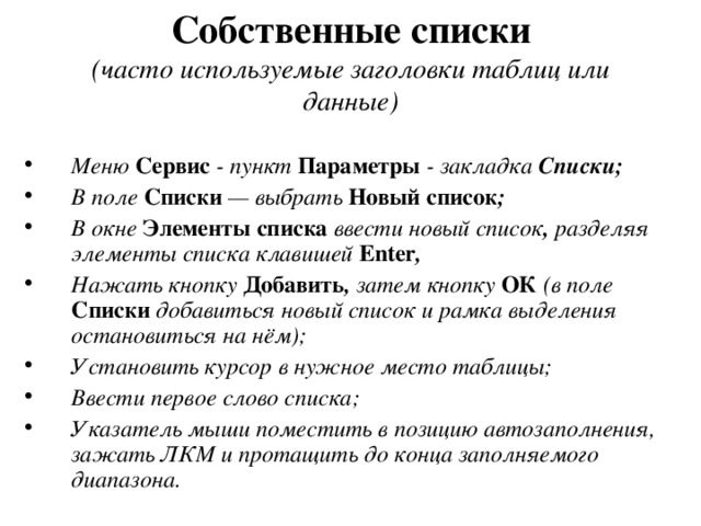  Собственные списки   (часто используемые заголовки таблиц или данные) Меню Сервис  - пункт Параметры  - закладка Списки; В поле Списки  — выбрать Новый список ; В окне  Элементы списка  ввести новый список , разделяя элементы списка клавишей Enter , Нажать кнопку  Добавить , затем кнопку ОК (в поле Списки  добавиться новый список и рамка выделения остановиться на нём); Установить курсор в нужное место таблицы; Ввести первое слово списка; Указатель мыши поместить в позицию автозаполнения, зажать ЛКМ и протащить до конца заполняемого диапазона. 