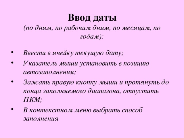  Ввод даты   (по дням, по рабочим дням, по месяцам, по годам): Ввести в ячейку текущую дату; Указатель мыши установить в позицию автозаполнения; Зажать правую кнопку мыши и протянуть до конца заполняемого диапазона, отпустить ПКМ; В контекстном меню выбрать способ заполнения  
