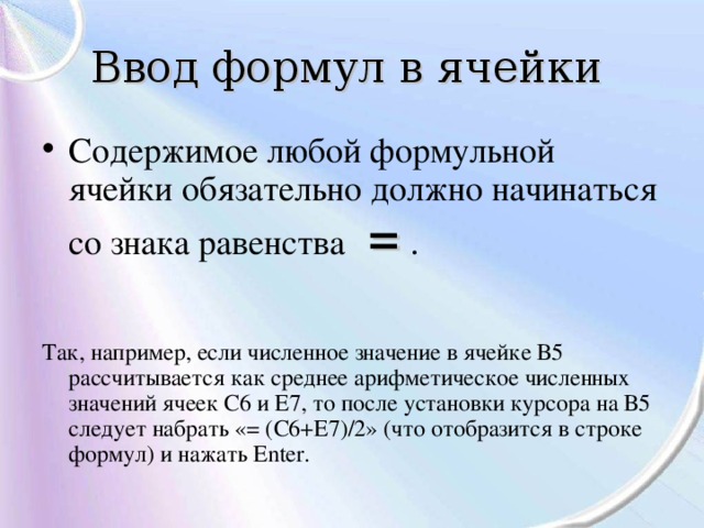Ввод формул в ячейки  Содержимое любой формульной ячейки обязательно должно начинаться со знака равенства  = .    Так, например, если численное значение в ячейке В5 рассчитывается как среднее арифметическое численных значений ячеек С6 и Е7, то после установки курсора на В5 следует набрать «= (С6+Е7)/2» (что отобразится в строке формул) и нажать Еnter. 