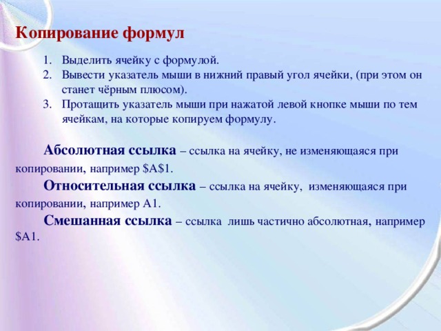 Копирование формул  1. Выделить ячейку с формулой. 2. Вывести указатель мыши в нижний правый угол ячейки, (при этом он  станет чёрным плюсом). 3. Протащить указатель мыши при нажатой левой кнопке мыши по тем  ячейкам, на которые копируем формулу. 1. Выделить ячейку с формулой. 2. Вывести указатель мыши в нижний правый угол ячейки, (при этом он  станет чёрным плюсом). 3. Протащить указатель мыши при нажатой левой кнопке мыши по тем  ячейкам, на которые копируем формулу.   Абсолютная ссылка – ссылка на ячейку, не изменяющаяся при копировании ,  например $A$1.  Относительная ссылка –  ссылка на ячейку, изменяющаяся при копировании , например A1.  Смешанная ссылка –  ссылка лишь частично абсолютная ,  например $A1. 