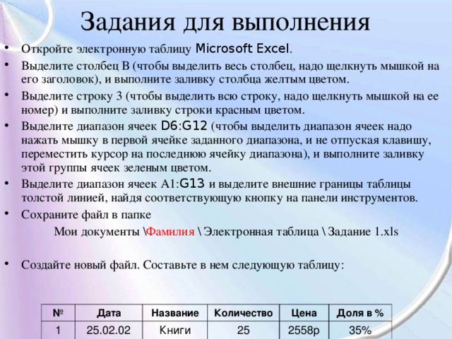 Задания для выполнения Откройте электронную таблицу Microsoft Excel . Выделите столбец В (чтобы выделить весь столбец, надо щелкнуть мышкой на его заголовок), и выполните заливку столбца желтым цветом. Выделите строку 3 (чтобы выделить всю строку, надо щелкнуть мышкой на ее номер) и выполните заливку строки красным цветом. Выделите диапазон ячеек D6:G12 (чтобы выделить диапазон ячеек надо нажать мышку в первой ячейке заданного диапазона, и не отпуская клавишу, переместить курсор на последнюю ячейку диапазона), и выполните заливку этой группы ячеек зеленым цветом. Выделите диапазон ячеек А1: G13 и выделите внешние границы таблицы толстой линией, найдя соответствующую кнопку на панели инструментов. Сохраните файл в папке Мои документы \ Фамилия \ Электронная таблица \ Задание 1. xls Создайте новый файл. Составьте в нем следующую таблицу: № 1 Дата 25.02.02 Название Книги Количество Цена 25 Доля в % 2558р 35% 
